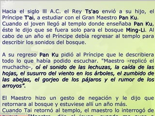 GERARDO DOMÍNGUEZ G.
Hacia el siglo lll A.C. el Rey Ts'aoTs'ao envió a su hijo, el
Príncipe T'aiT'ai, a estudiar con el Gran Maestro Pan KuPan Ku.
Cuando el joven llegó al templo donde enseñaba Pan KuPan Ku,
éste le dijo que se fuera solo para el bosque Ming-LiMing-Li. Al
cabo de un año el Príncipe debía regresar al templo para
describir los sonidos del bosque.
A su regreso Pan KuPan Ku pidió al Príncipe que le describiera
todo lo que había podido escuchar. "Maestro -replicó el
muchacho-, oí eloí el sonido de las lechuzas, la caída de lassonido de las lechuzas, la caída de las
hojas, el susurro del vientohojas, el susurro del viento en los árboles, el zumbido deen los árboles, el zumbido de
las abejas, el gorjeo de los pájaros y ellas abejas, el gorjeo de los pájaros y el rumorrumor ddee llosos
arroyosarroyos””..
El Maestro hizo un gesto de negación y le dijo que
retornara al bosque y estuviese allí un año más.
Cuando Tai retornó al templo, el maestro lo interrogó de
 