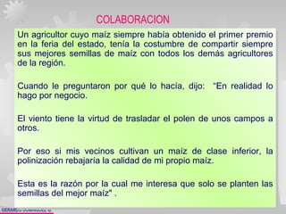 GERARDO DOMÍNGUEZ G.
Un agricultor cuyo maíz siempre había obtenido el primer premio
en la feria del estado, tenía la costumbre de compartir siempre
sus mejores semillas de maíz con todos los demás agricultores
de la región.
Cuando le preguntaron por qué lo hacía, dijo: “En realidad lo
hago por negocio.
El viento tiene la virtud de trasladar el polen de unos campos a
otros.
Por eso si mis vecinos cultivan un maíz de clase inferior, la
polinización rebajaría la calidad de mi propio maíz.
Esta es la razón por la cual me interesa que solo se planten las
semillas del mejor maíz" .
Un agricultor cuyo maíz siempre había obtenido el primer premio
en la feria del estado, tenía la costumbre de compartir siempre
sus mejores semillas de maíz con todos los demás agricultores
de la región.
Cuando le preguntaron por qué lo hacía, dijo: “En realidad lo
hago por negocio.
El viento tiene la virtud de trasladar el polen de unos campos a
otros.
Por eso si mis vecinos cultivan un maíz de clase inferior, la
polinización rebajaría la calidad de mi propio maíz.
Esta es la razón por la cual me interesa que solo se planten las
semillas del mejor maíz" .
COLABORACION
 