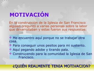 GERARDO DOMÍNGUEZ G.
MOTIVACIÓN
En la construcción de la Iglesia de San Francisco
alguien preguntó a varias personas sobre la labor
que desarrollaban y estas fueron sus respuestas:
 Me encuentro aquí porque no se trabajar otra
cosa.
 Para conseguir unos pesitos para mi sustento.
 Aquí pegando adobe y tirando pala.
 Construyendo para la comunidad la Iglesia de San
Francisco.
¿QUIÉN REALMENTE TENIA MOTIVACION?¿QUIÉN REALMENTE TENIA MOTIVACION?
 