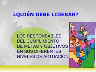 GERARDO DOMÍNGUEZ G.
¿QUIÉN DEBE LIDERAR?
LOS RESPONSABLES
DEL CUMPLIMIENTO
DE METAS Y OBJETIVOS
EN SUS DIFERENTES
NIVELES DE ACTUACIÓN
 
