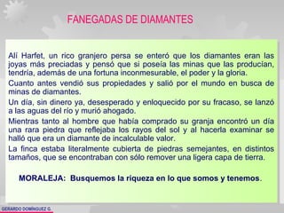 GERARDO DOMÍNGUEZ G.
FANEGADAS DE DIAMANTES
Alí Harfet, un rico granjero persa se enteró que los diamantes eran las
joyas más preciadas y pensó que si poseía las minas que las producían,
tendría, además de una fortuna inconmesurable, el poder y la gloria.
Cuanto antes vendió sus propiedades y salió por el mundo en busca de
minas de diamantes.
Un día, sin dinero ya, desesperado y enloquecido por su fracaso, se lanzó
a las aguas del río y murió ahogado.
Mientras tanto al hombre que había comprado su granja encontró un día
una rara piedra que reflejaba los rayos del sol y al hacerla examinar se
halló que era un diamante de incalculable valor.
La finca estaba literalmente cubierta de piedras semejantes, en distintos
tamaños, que se encontraban con sólo remover una ligera capa de tierra.
MORALEJA: Busquemos la riqueza en lo que somos y tenemos.
Alí Harfet, un rico granjero persa se enteró que los diamantes eran las
joyas más preciadas y pensó que si poseía las minas que las producían,
tendría, además de una fortuna inconmesurable, el poder y la gloria.
Cuanto antes vendió sus propiedades y salió por el mundo en busca de
minas de diamantes.
Un día, sin dinero ya, desesperado y enloquecido por su fracaso, se lanzó
a las aguas del río y murió ahogado.
Mientras tanto al hombre que había comprado su granja encontró un día
una rara piedra que reflejaba los rayos del sol y al hacerla examinar se
halló que era un diamante de incalculable valor.
La finca estaba literalmente cubierta de piedras semejantes, en distintos
tamaños, que se encontraban con sólo remover una ligera capa de tierra.
MORALEJA: Busquemos la riqueza en lo que somos y tenemos.
 