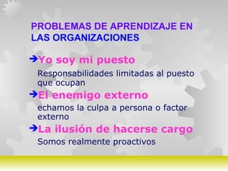GERARDO DOMÍNGUEZ G.
PROBLEMAS DE APRENDIZAJE EN
LAS ORGANIZACIONES
Yo soy mi puesto
Responsabilidades limitadas al puesto
que ocupan
El enemigo externo
echamos la culpa a persona o factor
externo
La ilusión de hacerse cargo
Somos realmente proactivos
 