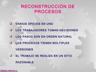 GERARDO DOMÍNGUEZ G.
RECONSTRUCCIÓN DE
PROCESOS
 VARIOS OFICIOS EN UNO
 LOS TRABAJADORES TOMAN DECISIONES
 LOS PASOS SON EN ORDEN NATURAL
 LOS PROCESOS TIENEN MÚLTIPLES
VERSIONES
 EL TRABAJO SE REALIZA EN UN SITIO
RAZONABLE
 