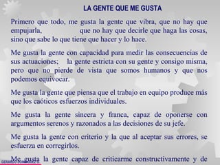 GERARDO DOMÍNGUEZ G.
LA GENTE QUE ME GUSTA
Primero que todo, me gusta la gente que vibra, que no hay que
empujarla, que no hay que decirle que haga las cosas,
sino que sabe lo que tiene que hacer y lo hace.
Me gusta la gente con capacidad para medir las consecuencias de
sus actuaciones; la gente estricta con su gente y consigo misma,
pero que no pierde de vista que somos humanos y que nos
podemos equivocar.
Me gusta la gente que piensa que el trabajo en equipo produce más
que los caóticos esfuerzos individuales.
Me gusta la gente sincera y franca, capaz de oponerse con
argumentos serenos y razonados a las decisiones de su jefe.
Me gusta la gente con criterio y la que al aceptar sus errores, se
esfuerza en corregirlos.
Me gusta la gente capaz de criticarme constructivamente y de
 