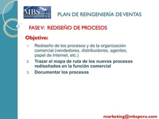 PLAN DE REINGENIERÍA DE VENTAS

 FASE V: REDISEÑO DE PROCESOS
Objetivo:
1.   Rediseño de los procesos y de la organización
     comercial (vendedores, distribuidores, agentes,
     papel de Internet, etc.)
2.   Trazar el mapa de ruta de los nuevos procesos
     rediseñados en la función comercial
3.   Documentar los procesos




                                     marketing@mbsperu.com
 