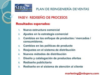 PLAN DE REINGENIERÍA DE VENTAS

 FASE V: REDISEÑO DE PROCESOS
Resultados esperados:
 1.   Nueva estructura comercial
 2.   Ajustes en la estrategia comercial
 3.   Cambios en los enfoque de productos / mercados /
      consumidores.
 4.   Cambios en las políticas de producto
 5.   Reajustes en el sistema de distribución
 6.   Nuevos métodos de distribución
 7.   Diseño y catalogación de productos ofertas
 8.   Rediseño publicitario
 9.   Rediseño en el sistema de atención al cliente

                                   marketing@mbsperu.com
 