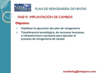PLAN DE REINGENIERÍA DE VENTAS

 FASE VI: IMPLANTACIÓN DE CAMBIOS
Objetivo:
1.   Viabilizar la ejecución del plan de reingeniería
2.   Transferencia tecnológica, de recursos humanos,
     e infraestructura necesaria para ejecutar el
     proceso de reingeniería de ventas




                                       marketing@mbsperu.com
 