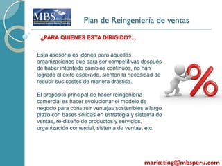 Plan de Reingeniería de ventas
 ¿PARA QUIENES ESTA DIRIGIDO?...


Esta asesoría es idónea para aquellas
organizaciones que para ser competitivas después
de haber intentado cambios continuos, no han
logrado el éxito esperado, sienten la necesidad de
reducir sus costes de manera drástica.

El propósito principal de hacer reingeniería
comercial es hacer evolucionar el modelo de
negocio para construir ventajas sostenibles a largo
plazo con bases sólidas en estrategia y sistema de
ventas, re-diseño de productos y servicios,
organización comercial, sistema de ventas, etc.




                                           marketing@mbsperu.com
 