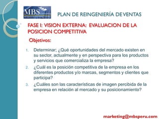 PLAN DE REINGENIERÍA DE VENTAS

 FASE I: VISION EXTERNA: EVALUACION DE LA
 POSICION COMPETITIVA
     Objetivos:
1.     Determinar; ¿Qué oportunidades del mercado existen en
       su sector, actualmente y en perspectiva para los productos
       y servicios que comercializa la empresa?
2.     ¿Cuál es la posición competitiva de la empresa en los
       diferentes productos y/o marcas, segmentos y clientes que
       participa?
3.     ¿Cuáles son las características de imagen percibida de la
       empresa en relación al mercado y su posicionamiento?




                                          marketing@mbsperu.com
 