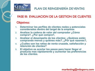 PLAN DE REINGENIERÍA DE VENTAS

     FASE III: EVALUACION DE LA GESTION DE CLIENTES
 Objetivos:
1.    Determinar los perfiles de clientes reales y potenciales
      considerados dentro del target de la empresa
2.    Analizar la cadena de valor del comprador ¿Cómo
      compra?, ¿Por qué compra?,
3.    Analizar el desempeño de los clientes; ¿Quiénes están
      comprando menos y quiénes más?, ¿Por qué razones?,
4.    ¿Cuáles son los ratios de venta cruzada, satisfacción y
      retención de clientes?
5.    El objetivo es acortar los pasos para hacer llegar el
      producto mas rápidamente y aumentar las preferencias
      de los clientes.




                                         marketing@mbsperu.com
 