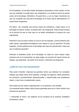 SISTEMASDEGESTIÓNDECALIDAD REINGENIERÍA
pág. 10
En la actualidad, con los altos niveles tecnológicos alcanzados a nivel mundial, se dice
que una compañía no puede hacer una reingeniería si no cambia su forma de pensar
acerca de la tecnología informática. De igual forma, y aun de mayor importancia es
que una compañía que crea que la tecnología es lo mismo que la automatización no
puede hacer reingeniería.
Por último, una compañía que primero busca los problemas y luego busca en la
tecnología la solución a estos, no puede hacer una reingeniería. Este principio se basa
en la premisa de que en este caso no se estará rediseñando el proceso sino que
mejorándolo.
Entonces lo que se busca inculcar es que en vez de preguntar ¿Cómo podemos usar
estas nuevas capacidades tecnológicas para mejorar lo que ya hacemos? Se debe
preguntar ¿Cómo podemos usar la tecnología para que nos permita hacer cosas que
aún no estamos haciendo?
Entonces el verdadero poder de la tecnología no radica en cómo mejorar viejos
procesos sino en el rompimiento de viejas reglas y la creación de nuevas formas de
trabajar, que justamente cae dentro de la función y definición de reingeniería.
¿CÓMO SE HACE UNA REINGENIERÍA?
Para poder reinventar empresas los gerentes tienen que deshacer los conceptos
antiguos que saben sobre cómo organizar y manejar los negocios: deben abandonar
los principios y procedimientos organizacionales y operacionales que actualmente
utilizan y crear otros completamente nuevos.
Esto creará que las nuevas organizaciones no se parezcan a las actuales.
Las empresas deben realizar estos 5 pasos generales para dar un nuevo diseño a sus
procesos de operación:
1. Desarrollar la visión y los objetivos de los procesos de la empresa. Establecer
prioridades y metas.
 