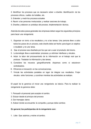SISTEMASDEGESTIÓNDECALIDAD REINGENIERÍA
pág. 11
2. Identificar los procesos que es necesario volver a diseñar. Identificación de los
procesos críticos, cuellos de botellas, etc.
3. Entender y medir los procesos actuales
4. Reunir a las personas involucradas y realizar sesiones de trabajo.
5. Diseñar y elaborar un prototipo del proceso. Implementación técnica.
Además de estos pasos generales las empresas deben seguir los siguientes principios
para hacer una reingeniería:
1. Organizar en torno a los resultados y no a las tareas. Una persona lleve a cabo
todos los pasos de un proceso, este diseño debe ser hecho para lograr un objetivo
o resultado y no una tarea.
2. Que el proceso sea diseñado por los que van a usar el producto del mismo.
3. La tecnología lleva a automatizar procesos y a eliminar interfaces y vínculos.
4. Incluir la labor del procesamiento de la información en el trabajo real que la
produce. Trasladar la información y las tareas.
5. Considere los recursos geográficamente dispersos como si estuvieran
centralizados.
6. Eficiencia e innovación en las comunicaciones.
7. Vincule las actividades paralelas en lugar de integrar sus resultados. Forjar
vínculos entre funciones y coordinar mientras las actividades se realizan.
El papel de la gerencia al iniciar una reingeniería es básico. Para la realizar la
reingeniería la gerencia debe:
1. Persuadir al personal para aceptar el cambio
2. Educar desde el principio del proceso
3. Dar mensajes claros
4. Aclarar donde se encuentra la compañía y porque debe cambiar.
En general, los participantes de la reingeniería son:
1. Líder. Que autorice y motive el cambio.
 