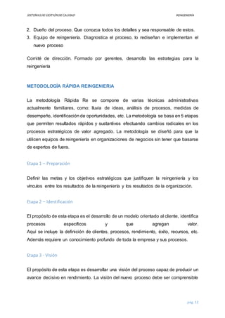 SISTEMASDEGESTIÓNDECALIDAD REINGENIERÍA
pág. 12
2. Dueño del proceso. Que conozca todos los detalles y sea responsable de estos.
3. Equipo de reingeniería. Diagnostica el proceso, lo rediseñan e implementan el
nuevo proceso
Comité de dirección. Formado por gerentes, desarrolla las estrategias para la
reingeniería
METODOLOGÍA RÁPIDA REINGENIERIA
La metodología Rápida Re se compone de varias técnicas administrativas
actualmente familiares, como: lluvia de ideas, análisis de procesos, medidas de
desempeño, identificación de oportunidades, etc. La metodología se basa en 5 etapas
que permiten resultados rápidos y sustantivos efectuando cambios radicales en los
procesos estratégicos de valor agregado. La metodología se diseñó para que la
utilicen equipos de reingeniería en organizaciones de negocios sin tener que basarse
de expertos de fuera.
Etapa 1 – Preparación
Definir las metas y los objetivos estratégicos que justifiquen la reingeniería y los
vínculos entre los resultados de la reingeniería y los resultados de la organización.
Etapa 2 – Identificación
El propósito de esta etapa es el desarrollo de un modelo orientado al cliente, identifica
procesos específicos y que agregan valor.
Aquí se incluye la definición de clientes, procesos, rendimiento, éxito, recursos, etc.
Además requiere un conocimiento profundo de toda la empresa y sus procesos.
Etapa 3 - Visión
El propósito de esta etapa es desarrollar una visión del proceso capaz de producir un
avance decisivo en rendimiento. La visión del nuevo proceso debe ser comprensible
 