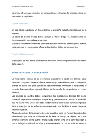 SISTEMASDEGESTIÓNDECALIDAD REINGENIERÍA
pág. 13
para todo el personal, describir las características primarias del proceso, debe ser
motivadora e inspiradora
Etapa 4 – Solución
En esta etapa se produce un diseño técnico y un diseño cultural-organizacional de la
empresa.
La etapa de diseño técnico busca realizar la visión (Etapa 3), especificando las
dimensiones técnicas del nuevo proceso
El diseño social necesariamente debe ser realizado al mismo tiempo que el técnico,
pues para que un proceso sea eficaz, estos diseños deben ser congruentes.
Etapa 5 – Transformación
El propósito de esta etapa es realizar la visión del proceso implementando el diseño
de la etapa 4.
EXPECTATIVAS DE LA REINGENIERÍA
La reingeniería exitosa se da de manera progresiva a través del tiempo. Cada
desarrollo progresivo requiere información de apoyo, que debe reunirse por separado
cuando no existe una guía básica de posicionamiento. Promover la reingeniería y
controlar las expectativas son actividades similares a la de comercializar un nuevo
producto.
Los equipos de cambio deben comprender las expectativas básicas del cliente
potencial, luego crear estrategias aceptables y, posteriormente, vender el resultado,
ésta no es una venta única, todo debe venderse sobre una base de continuidad porque
dada la magnitud de los esfuerzos de reingeniería, con facilidad la gente pierde de
vista los objetivos.
Algunos beneficios de la reingeniería serán tangibles, otros no. Reducir la cantidad de
movimientos que hace un trabajador en la línea de trabajo de Toyota, no puede
tomarse solamente como cuánto dinero puede ahorrar, sino en la comodidad con la
que el trabajador realizará su labor, y la consecuencia de que se enferme menos o
 