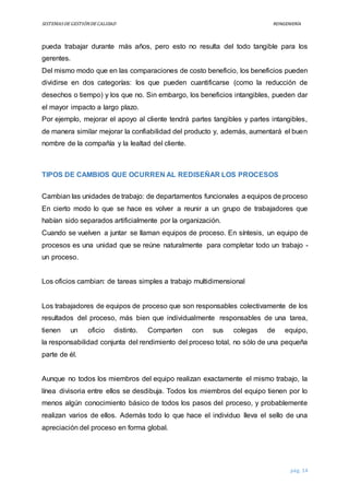 SISTEMASDEGESTIÓNDECALIDAD REINGENIERÍA
pág. 14
pueda trabajar durante más años, pero esto no resulta del todo tangible para los
gerentes.
Del mismo modo que en las comparaciones de costo beneficio, los beneficios pueden
dividirse en dos categorías: los que pueden cuantificarse (como la reducción de
desechos o tiempo) y los que no. Sin embargo, los beneficios intangibles, pueden dar
el mayor impacto a largo plazo.
Por ejemplo, mejorar el apoyo al cliente tendrá partes tangibles y partes intangibles,
de manera similar mejorar la confiabilidad del producto y, además, aumentará el buen
nombre de la compañía y la lealtad del cliente.
TIPOS DE CAMBIOS QUE OCURREN AL REDISEÑAR LOS PROCESOS
Cambian las unidades de trabajo: de departamentos funcionales a equipos de proceso
En cierto modo lo que se hace es volver a reunir a un grupo de trabajadores que
habían sido separados artificialmente por la organización.
Cuando se vuelven a juntar se llaman equipos de proceso. En síntesis, un equipo de
procesos es una unidad que se reúne naturalmente para completar todo un trabajo -
un proceso.
Los oficios cambian: de tareas simples a trabajo multidimensional
Los trabajadores de equipos de proceso que son responsables colectivamente de los
resultados del proceso, más bien que individualmente responsables de una tarea,
tienen un oficio distinto. Comparten con sus colegas de equipo,
la responsabilidad conjunta del rendimiento del proceso total, no sólo de una pequeña
parte de él.
Aunque no todos los miembros del equipo realizan exactamente el mismo trabajo, la
línea divisoria entre ellos se desdibuja. Todos los miembros del equipo tienen por lo
menos algún conocimiento básico de todos los pasos del proceso, y probablemente
realizan varios de ellos. Además todo lo que hace el individuo lleva el sello de una
apreciación del proceso en forma global.
 