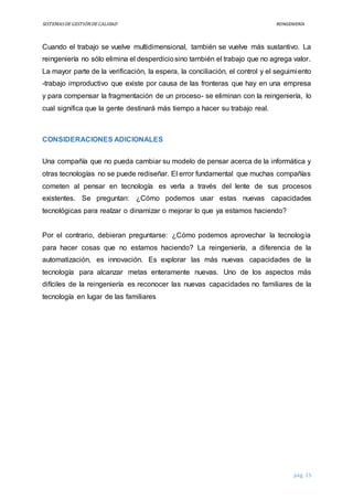 SISTEMASDEGESTIÓNDECALIDAD REINGENIERÍA
pág. 15
Cuando el trabajo se vuelve multidimensional, también se vuelve más sustantivo. La
reingeniería no sólo elimina el desperdiciosino también el trabajo que no agrega valor.
La mayor parte de la verificación, la espera, la conciliación, el control y el seguimiento
-trabajo improductivo que existe por causa de las fronteras que hay en una empresa
y para compensar la fragmentación de un proceso- se eliminan con la reingeniería, lo
cual significa que la gente destinará más tiempo a hacer su trabajo real.
CONSIDERACIONES ADICIONALES
Una compañía que no pueda cambiar su modelo de pensar acerca de la informática y
otras tecnologías no se puede rediseñar. El error fundamental que muchas compañías
cometen al pensar en tecnología es verla a través del lente de sus procesos
existentes. Se preguntan: ¿Cómo podemos usar estas nuevas capacidades
tecnológicas para realzar o dinamizar o mejorar lo que ya estamos haciendo?
Por el contrario, debieran preguntarse: ¿Cómo podemos aprovechar la tecnología
para hacer cosas que no estamos haciendo? La reingeniería, a diferencia de la
automatización, es innovación. Es explorar las más nuevas capacidades de la
tecnología para alcanzar metas enteramente nuevas. Uno de los aspectos más
difíciles de la reingeniería es reconocer las nuevas capacidades no familiares de la
tecnología en lugar de las familiares
 