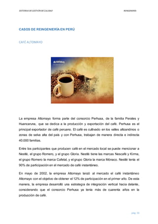 SISTEMASDEGESTIÓNDECALIDAD REINGENIERÍA
pág. 16
CASOS DE REINGENIERÍA EN PERÚ
CAFÉ ALTOMAYO
La empresa Altomayo forma parte del consorcio Perhusa, de la familia Perales y
Huancaruna, que se dedica a la producción y exportación del café. Perhusa es el
principal exportador de café peruano. El café es cultivado en los valles altoandinos o
zonas de selva alta del país y con Perhusa, trabajan de manera directa e indirecta
40.000 familias.
Entre los participantes que producen café en el mercado local se puede mencionar a
Nestlé, el grupo Romero, y el grupo Gloria. Nestlé tiene las marcas Nescafé y Kirma,
el grupo Romero la marca Cafetal, y el grupo Gloria la marca Mónaco. Nestlé tenía el
90% de participación en el mercado de café instantáneo.
En mayo de 2002, la empresa Altomayo lanzó al mercado el café instantáneo
Altomayo con el objetivo de obtener el 12% de participación en el primer año. De esta
manera, la empresa desarrolló una estrategia de integración vertical hacia delante,
considerando que el consorcio Perhusa ya tenía más de cuarenta años en la
producción de café.
 