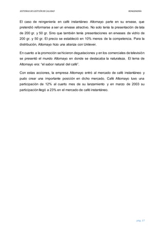 SISTEMASDEGESTIÓNDECALIDAD REINGENIERÍA
pág. 17
El caso de reingeniería en café instantáneo Altomayo parte en su envase, que
pretendió reformarse a ser un envase atractivo. No solo tenía la presentación de lata
de 200 gr. y 50 gr. Sino que también tenía presentaciones en envases de vidrio de
200 gr. y 50 gr. El precio se estableció en 10% menos de la competencia. Para la
distribución, Altomayo hizo una alianza con Unilever.
En cuanto a la promoción se hicieron degustaciones y en los comerciales de televisión
se presentó el mundo Altomayo en donde se destacaba la naturaleza. El lema de
Altomayo era: “el sabor natural del café”.
Con estas acciones, la empresa Altomayo entró al mercado de café instantáneo y
pudo crear una importante posición en dicho mercado. Café Altomayo tuvo una
participación de 12% al cuarto mes de su lanzamiento y en marzo de 2003 su
participación llegó a 23% en el mercado de café instantáneo.
 