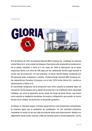 SISTEMASDEGESTIÓNDECALIDAD REINGENIERÍA
pág. 18
GLORIA SA
El 5 de febrero de 1941, la empresa General Milk Company Inc. constituyó la empresa
Leche Gloria S.A. en la ciudad de Arequipa. Ese mismo año emprendió la construcción
de la planta industrial e inició el 4 de mayo de 1942 la fabricación de la leche
evaporada Gloria a un ritmo de 166 cajas por día, totalizando 52,000 cajas durante el
primer año de producción. En ese entonces, la fuerza laboral estaba constituida por
65 personas entre empleados y obreros. Posteriormente General Milk Company Inc.
fue adquirida por Carnation Company y en el año 1978 Leche Gloria S.A. cambió su
denominación a Gloria S.A.
El crecimiento vertiginoso de la producción tuvo como soporte la constante labor de
renovación de los equipos de su planta de producción y la ampliación de la capacidad
instalada, así como la expansión de las zonas de recojo de leche fresca, qué tenían
como soporte la instalación de plantas de acopio y refrigeración que servían al mismo
tiempo como núcleos de promoción al desarrollo ganadero.
Al ofrecer un mercado seguro y brindar apoyo técnico a los productores proveedores,
la empresa logró que la ganadería se constituyera en una actividad productiva
importante en zonas en las que sólo se producía leche para autoconsumo debido a su
alejamiento de las zonas urbanas y falta de mercado para su comercialización. La hoy
 