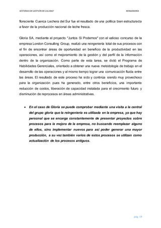 SISTEMASDEGESTIÓNDECALIDAD REINGENIERÍA
pág. 19
floreciente Cuenca Lechera del Sur fue el resultado de una política bien estructurada
a favor de la producción nacional de leche fresca.
Gloria SA, mediante el proyecto "Juntos Si Podemos" con el valioso concurso de la
empresa London Consulting Group, realizó una reingeniería total de sus procesos con
el fin de encontrar áreas de oportunidad en beneficio de la productividad en las
operaciones, así como el mejoramiento de la gestión y del perfil de la información
dentro de la organización. Como parte de esta tarea, se dictó el Programa de
Habilidades Gerenciales, orientado a obtener una nueva metodología de trabajo en el
desarrollo de las operaciones y al mismo tiempo lograr una comunicación fluida entre
las áreas. El resultado de este proceso ha sido y continúa siendo muy provechoso
para la organización pues ha generado, entre otros beneficios, una importante
reducción de costos, liberación de capacidad instalada para el crecimiento futuro y
disminución de reprocesos en áreas administrativas.
 En el caso de Gloria se puede comprobar mediante una visita a la central
del grupo gloria que la reingeniería es utilizada en la empresa, ya que hay
personal que se encarga constantemente de presentar proyectos sobre
procesos para la mejora de la empresa, no buscando reemplazar alguno
de ellos, sino implementar nuevos para así poder generar una mayor
producción, a su vez también varios de estos procesos se utilizan como
actualización de los procesos antiguos.
 