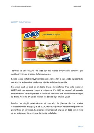 SISTEMASDEGESTIÓNDECALIDAD REINGENIERÍA
pág. 22
BEMBOS BURGER GRILL
Bembos se creó en junio de 1988 por dos jóvenes empresarios peruanos que
decidieron ingresar al sector de hamburguesas.
En esa época, no había mayor competencia en el sector, la cual estaba representada
por algunos restaurantes locales que ofrecían este tipo de comida.
Su primer local se ubicó en el distrito limeño de Miraflores. Para esto reunieron
US$30.000 con recursos propios y préstamos. En 1990 se inauguró el segundo
establecimiento de la empresa en el distrito de San Isidro. Sus locales destacaron por
su diseño moderno en que se resaltan los colores rojo, amarillo y azul.
Bembos se dirigió principalmente al mercado de jóvenes de los Niveles
Socioeconómicos (NSE) A y B. En 2004, inició su expansión nacional inaugurando el
primer local en provincias. La expansión internacional empezó en 2006 con el inicio
de las actividades de su primera franquicia en la India.
 