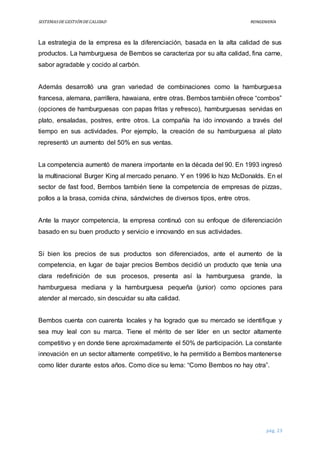 SISTEMASDEGESTIÓNDECALIDAD REINGENIERÍA
pág. 23
La estrategia de la empresa es la diferenciación, basada en la alta calidad de sus
productos. La hamburguesa de Bembos se caracteriza por su alta calidad, fina carne,
sabor agradable y cocido al carbón.
Además desarrolló una gran variedad de combinaciones como la hamburguesa
francesa, alemana, parrillera, hawaiana, entre otras. Bembos también ofrece “combos”
(opciones de hamburguesas con papas fritas y refresco), hamburguesas servidas en
plato, ensaladas, postres, entre otros. La compañía ha ido innovando a través del
tiempo en sus actividades. Por ejemplo, la creación de su hamburguesa al plato
representó un aumento del 50% en sus ventas.
La competencia aumentó de manera importante en la década del 90. En 1993 ingresó
la multinacional Burger King al mercado peruano. Y en 1996 lo hizo McDonalds. En el
sector de fast food, Bembos también tiene la competencia de empresas de pizzas,
pollos a la brasa, comida china, sándwiches de diversos tipos, entre otros.
Ante la mayor competencia, la empresa continuó con su enfoque de diferenciación
basado en su buen producto y servicio e innovando en sus actividades.
Si bien los precios de sus productos son diferenciados, ante el aumento de la
competencia, en lugar de bajar precios Bembos decidió un producto que tenía una
clara redefinición de sus procesos, presenta así la hamburguesa grande, la
hamburguesa mediana y la hamburguesa pequeña (junior) como opciones para
atender al mercado, sin descuidar su alta calidad.
Bembos cuenta con cuarenta locales y ha logrado que su mercado se identifique y
sea muy leal con su marca. Tiene el mérito de ser líder en un sector altamente
competitivo y en donde tiene aproximadamente el 50% de participación. La constante
innovación en un sector altamente competitivo, le ha permitido a Bembos mantenerse
como líder durante estos años. Como dice su lema: “Como Bembos no hay otra”.
 
