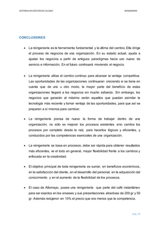 SISTEMASDEGESTIÓNDECALIDAD REINGENIERÍA
pág. 24
CONCLUSIONES
 La reingeniería es la herramienta fundamental y la última del cambio. Ella dirige
el proceso de negocios de una organización. En su estado actual, ayuda a
ajustar los negocios a partir de antiguos paradigmas hacia uno nuevo de
servicio e información. En el futuro continuará moviendo el negocio.
 La reingeniería utiliza el cambio continuo para alcanzar la ventaja competitiva.
Las oportunidades de las organizaciones continuaran creciendo si se tiene en
cuenta que de uno u otro modo, la mayor parte del beneficio de estas
organizaciones llegará a los negocios sin mucho esfuerzo. Sin embargo, los
negocios que ganarán al máximo serán aquellos que puedan asimilar la
tecnología más reciente y tomar ventaja de las oportunidades, para que así se
preparen a sí mismos para cambiar.
 La reingeniería piensa de nuevo la forma de trabajar dentro de una
organización; no sólo es mejorar los procesos existentes sino cambia los
procesos por completo desde la raíz, para hacerlos lógicos y eficientes, y
conducidos por las competencias esenciales de una organización.
 La reingeniería se basa en procesos, debe ser rápida para obtener resultados
más eficientes, ve el todo en general, mayor flexibilidad frente a los cambios y
enfocada en la creatividad.
 El objetivo principal de toda reingeniería es sumar, en beneficios económicos,
en la satisfacción del cliente, en el desarrollo del personal, en la adquisición del
conocimiento y en el aumento de la flexibilidad de los procesos.
 El caso de Altomayo, posee una reingeniería que parte del café instantáneo
para ser exactos en los envases y sus presentaciones atractivas de 200 gr y 50
gr. Además redujeron en 10% el precio que era menos que la competencia.
 