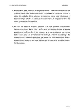 SISTEMASDEGESTIÓNDECALIDAD REINGENIERÍA
pág. 25
 El caso Kola Real, modifica la imagen de marca a partir de la renovación del
producto, llamándose ahora gaseosa KR y resaltando la imagen de frescura y
sabor del producto. Como sabemos la imagen de marca estar relacionado y
tratar de reflejar el Valor de Marca, el Posicionamiento, la Proposición Única de
Venta, y la asociación de marca.
 El caso de Bembos, empresa peruana que tiene grandes competidores
internaciones como Burger King y McDonald’s en comidas rápidas, ha sabido
posicionarse en la mente de los peruanos y ya es considerada una marca
tradicional. Frente a la competencia esta continuó aplicando su estrategia de
diferenciación y presentar productos que tenían una clara redefinición de sus
procesos para acaparar una parte del mercado sin descuidar la calidad de sus
hamburguesas.
 