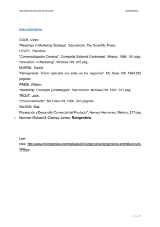 SISTEMASDEGESTIÓNDECALIDAD REINGENIERÍA
pág. 26
BIBLIOGRAFIA
COOK, Víctor.
"Readings in Marketing Strategy". 2da edición. The Scientific Press.
LEVITT, Theodore.
"Comercialización Creativa". Compañía Editorial Continental. México. 1986. 191 pág.
"Innovation in Marketing". McGraw Hill. 203 pág.
MORRIS, Daniel.
"Reingeniería: Cómo aplicarla con éxito en los negocios". Mc Graw Hill, 1994.282
páginas.
PRIDE, William.
"Marketing: Concepto y estrategias". 9na edición. McGraw Hill. 1997. 877 pág.
TROUT, Jack.
"Posicionamiento". Mc Graw Hill, 1986. 263 páginas.
WILSON, Bud.
Planeación y Desarrollo Comercial del Producto". Herrero Hermanos, México. 217 pág
 Hammer Michael & Champy James. Reingeniería
Leer
más: http://www.monografias.com/trabajos28/reingenieria/reingenieria.shtml#ixzz4do
YFI6qw
 