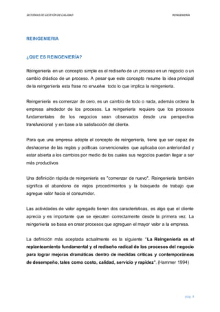 SISTEMASDEGESTIÓNDECALIDAD REINGENIERÍA
pág. 4
REINGENIERIA
¿QUE ES REINGENIERÍA?
Reingeniería en un concepto simple es el rediseño de un proceso en un negocio o un
cambio drástico de un proceso. A pesar que este concepto resume la idea principal
de la reingeniería esta frase no envuelve todo lo que implica la reingeniería.
Reingeniería es comenzar de cero, es un cambio de todo o nada, además ordena la
empresa alrededor de los procesos. La reingeniería requiere que los procesos
fundamentales de los negocios sean observados desde una perspectiva
transfuncional y en base a la satisfacción del cliente.
Para que una empresa adopte el concepto de reingeniería, tiene que ser capaz de
deshacerse de las reglas y políticas convencionales que aplicaba con anterioridad y
estar abierta a los cambios por medio de los cuales sus negocios puedan llegar a ser
más productivos
Una definición rápida de reingeniería es "comenzar de nuevo". Reingeniería también
significa el abandono de viejos procedimientos y la búsqueda de trabajo que
agregue valor hacia el consumidor.
Las actividades de valor agregado tienen dos características, es algo que el cliente
aprecia y es importante que se ejecuten correctamente desde la primera vez. La
reingeniería se basa en crear procesos que agreguen el mayor valor a la empresa.
La definición más aceptada actualmente es la siguiente "La Reingeniería es el
replanteamiento fundamental y el rediseño radical de los procesos del negocio
para lograr mejoras dramáticas dentro de medidas críticas y contemporáneas
de desempeño, tales como costo, calidad, servicio y rapidez". (Hammer 1994)
 