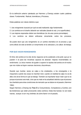 SISTEMASDEGESTIÓNDECALIDAD REINGENIERÍA
pág. 5
En la definición anterior planteada por Hammer y Champy existen cuatro palabras
claves: Fundamental, Radical, dramáticas y Procesos.
Estas palabras son claves debido a que:
1. Una reingeniería buscará por qué se está realizando algo fundamental.
2. Los cambios en el diseño deberán ser radicales (desde la raíz y no superficiales).
3. Las mejoras esperadas deben ser dramáticas (no de unos pocos porcentajes).
4. Los cambios se deben enfocarse únicamente sobre los procesos.
Se puede decir que una reingeniería es un cambio dramático en el proceso y que
como efecto de esto se tendrá un rompimiento en la estructura y la cultura de trabajo.
POR QUE HACER REINGENIERÍA
El ritmo del cambio en la vida de los negocios se ha acelerado a tal punto que ya no
pueden ir al paso las iniciativas capaces de alcanzar mejoras increméntales en
rendimiento. La única manera de igualar o superar la rapidez del cambio en el mundo
que nos rodea es lograr avances decisivos, discontinuos.
Sucede que muchas veces se culpa a los empleados, a los encargados o la
maquinaria cuando las cosas no marchan bien; cuando en realidad la culpa no es de
ellos sino de la forma en qué se trabaja. También es importante hacer notar que no es
porque el proceso sea malo, sino que es malo en la actualidad debidoa que el proceso
fue diseñado para otras condiciones de mercado que se daban en el pasado. (Hammer
1994)
Según Hammer y Champy las Tres C´s: Consumidores, Competencia y Cambio, son
las tendencias que están provocando estos cambios. Estas tres fuerzas no son nada
nuevas, aunque si son muy distintas de cómo fueron en el pasado.
 