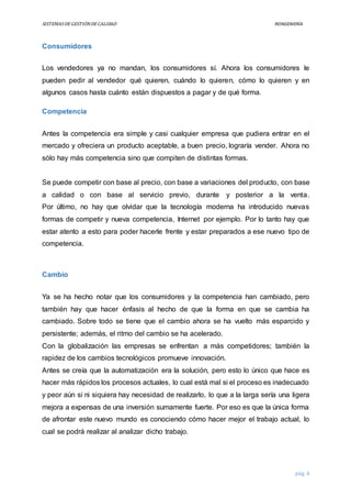 SISTEMASDEGESTIÓNDECALIDAD REINGENIERÍA
pág. 6
Consumidores
Los vendedores ya no mandan, los consumidores sí. Ahora los consumidores le
pueden pedir al vendedor qué quieren, cuándo lo quieren, cómo lo quieren y en
algunos casos hasta cuánto están dispuestos a pagar y de qué forma.
Competencia
Antes la competencia era simple y casi cualquier empresa que pudiera entrar en el
mercado y ofreciera un producto aceptable, a buen precio, lograría vender. Ahora no
sólo hay más competencia sino que compiten de distintas formas.
Se puede competir con base al precio, con base a variaciones del producto, con base
a calidad o con base al servicio previo, durante y posterior a la venta.
Por último, no hay que olvidar que la tecnología moderna ha introducido nuevas
formas de competir y nueva competencia, Internet por ejemplo. Por lo tanto hay que
estar atento a esto para poder hacerle frente y estar preparados a ese nuevo tipo de
competencia.
Cambio
Ya se ha hecho notar que los consumidores y la competencia han cambiado, pero
también hay que hacer énfasis al hecho de que la forma en que se cambia ha
cambiado. Sobre todo se tiene que el cambio ahora se ha vuelto más esparcido y
persistente; además, el ritmo del cambio se ha acelerado.
Con la globalización las empresas se enfrentan a más competidores; también la
rapidez de los cambios tecnológicos promueve innovación.
Antes se creía que la automatización era la solución, pero esto lo único que hace es
hacer más rápidos los procesos actuales, lo cual está mal si el proceso es inadecuado
y peor aún si ni siquiera hay necesidad de realizarlo, lo que a la larga sería una ligera
mejora a expensas de una inversión sumamente fuerte. Por eso es que la única forma
de afrontar este nuevo mundo es conociendo cómo hacer mejor el trabajo actual, lo
cual se podrá realizar al analizar dicho trabajo.
 
