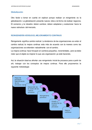 SISTEMASDEGESTIÓNDECALIDAD REINGENIERÍA
pág. 7
Globalización
Otro factor a tomar en cuenta en explicar porque realizar un reingeniería es la
globalización. La globalización presenta nuevos retos a la forma de realizar negocios.
El comercio y la industria deben cambiar, deben adaptarse y evolucionar hacia la
nueva estructura del mercado.
REINGENIERÍA VERSUS EL MEJORAMIENTO CONTINUO
Reingeniería significa cambio radical. La tendencia de las organizaciones es evitar el
cambio radical, la mejora continua esta más de acuerdo con la manera como las
organizaciones se entienden naturalmente con el cambio.
La mejora continua hace hincapié en cambios pequeños, increméntales, pero se debe
notar que el objeto es mejorar lo que una organización ya está haciendo.
Así, la situación ideal es afrontar una reingeniería inicial de procesos para a partir de
ahí, trabajar con los conceptos de mejora continua. Para ello proponemos la
siguiente metodología:
 
