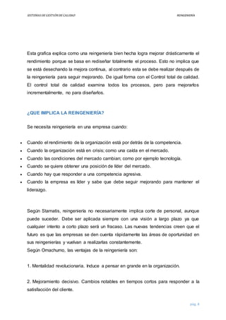 SISTEMASDEGESTIÓNDECALIDAD REINGENIERÍA
pág. 8
Esta grafica explica como una reingeniería bien hecha logra mejorar drásticamente el
rendimiento porque se basa en rediseñar totalmente el proceso. Esto no implica que
se está desechando la mejora continua, al contrario esta se debe realizar después de
la reingeniería para seguir mejorando. De igual forma con el Control total de calidad.
El control total de calidad examina todos los procesos, pero para mejorarlos
incrementalmente, no para diseñarlos.
¿QUE IMPLICA LA REINGENIERÍA?
Se necesita reingeniería en una empresa cuando:
 Cuando el rendimiento de la organización está por detrás de la competencia.
 Cuando la organización está en crisis; como una caída en el mercado.
 Cuando las condiciones del mercado cambian; como por ejemplo tecnología.
 Cuando se quiere obtener una posición de líder del mercado.
 Cuando hay que responder a una competencia agresiva.
 Cuando la empresa es líder y sabe que debe seguir mejorando para mantener el
liderazgo.
Según Stamatis, reingeniería no necesariamente implica corte de personal, aunque
puede suceder. Debe ser aplicada siempre con una visión a largo plazo ya que
cualquier intento a corto plazo será un fracaso. Las nuevas tendencias creen que el
futuro es que las empresas se den cuenta rápidamente las áreas de oportunidad en
sus reingenierías y vuelvan a realizarlas constantemente.
Según Omachumo, las ventajas de la reingeniería son:
1. Mentalidad revolucionaria. Induce a pensar en grande en la organización.
2. Mejoramiento decisivo. Cambios notables en tiempos cortos para responder a la
satisfacción del cliente.
 