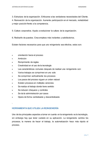 SISTEMASDEGESTIÓNDECALIDAD REINGENIERÍA
pág. 9
3. Estructura de la organización. Enfocarse a las verdaderas necesidades del Cliente.
4. Renovación de la organización. Aumenta participación en el mercado, rentabilidad
y mejor posición frente a la competencia.
5. Cultura corporativa. Ayuda a evolucionar la cultura de la organización.
6. Rediseño de puestos. Crea empleos más incitantes y satisfactorios.
Existen factores necesarios para que una reingeniería sea efectiva, estos son:
 orientación hacia el proceso
 Ambición
 Rompimiento de reglas
 Creatividad en el uso de la tecnología
 Las características comunes después de realizar una reingeniería son:
 Varios trabajos se comprimen en uno solo
 Se comprimen verticalmente los procesos
 Los pasos del proceso siguen un orden natural
 Existen procesos en múltiples versiones
 Se realiza el trabajo donde tiene sentido
 Se reducen chequeos y controles
 Se da la administración por casos
 Opera de forma centralizada y descentralizada
.
HERRAMIENTA QUE UTILIZA LA REINGENIERÍA
Uno de los principales aspectos a tomar en cuenta en la reingeniería es la tecnología,
sin embargo hay que tener cuidado en su aplicación. La reingeniería cambia los
procesos, la manera de hacer el trabajo, la automatización hace más rápido el
proceso.
 