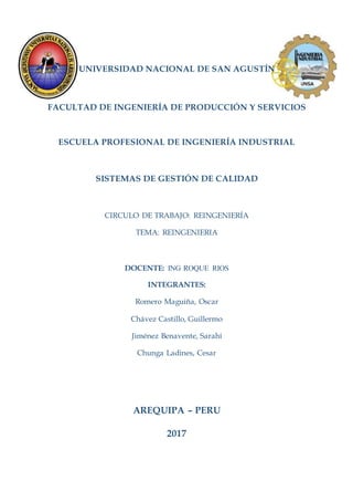 UNIVERSIDAD NACIONAL DE SAN AGUSTÍN
FACULTAD DE INGENIERÍA DE PRODUCCIÓN Y SERVICIOS
ESCUELA PROFESIONAL DE INGENIERÍA INDUSTRIAL
SISTEMAS DE GESTIÓN DE CALIDAD
CIRCULO DE TRABAJO: REINGENIERÍA
TEMA: REINGENIERIA
DOCENTE: ING ROQUE RIOS
INTEGRANTES:
Romero Maguiña, Oscar
Chávez Castillo, Guillermo
Jiménez Benavente, Sarahí
Chunga Ladines, Cesar
AREQUIPA – PERU
2017
 