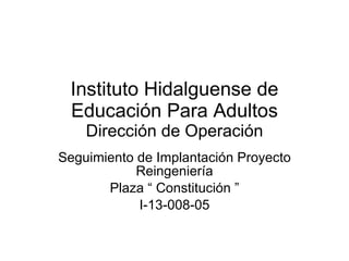 Instituto Hidalguense de Educación Para Adultos Dirección de Operación Seguimiento de Implantación Proyecto Reingeniería Plaza “ Constitución ” I-13-008-05 