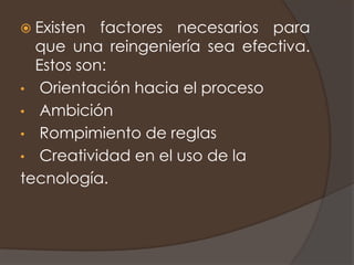  Existen  factores necesarios para
  que una reingeniería sea efectiva.
  Estos son:
• Orientación hacia el proceso
• Ambición
• Rompimiento de reglas
• Creatividad en el uso de la
tecnología.
 