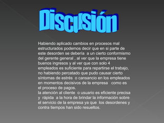 Habiendo aplicado cambios en procesos mal estructurados podemos decir que en si parte de este desorden se debería  a un cierto conformismo del gerente general , al ver que la empresa tiene buenos ingresos y al ver que con solo 4 empleados es suficiente para repartirse el trabajo, no habiendo percatado que pudo causar cierto síntomas de estrés  o cansancio en los empleados en momentos decisivos de la empresa  como es el proceso de pagos. la atención al cliente  o usuario es eficiente precisa y  rápida  a la hora de brindar la información sobre el servicio de la empresa ya que  los desordenes y contra tiempos han sido resueltos. Discusión 