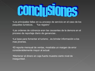 Los principales fallas en su proceso de servicio en el caso de los paquetes turísticos.  “fue registro” Las ordenes de cobranza eran las causantes de la demora en el proceso de reportaje diario de ganancias . La base para fomentar el turismo , es brindar información a los mas jóvenes. El reporte mensual de ventas, mostraba un margen de error considerablemente mayor al actual. Mantener el dinero en caja fuerte muestra cierto nivel de inseguridad . conclusiones  