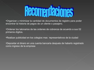 Organizar y minimizar la cantidad de documentos de registro para poder encontrar la historia de pagos de un cliente o pasajero. Ordenar los talonarios de las ordenes de cobranza de acuerdo a sus 02 primeros dígitos. Realizar publicidad en los colegios mas  representativos de la ciudad  Depositar el dinero en una cuenta bancaria después de haberlo registrado como ingreso de la empresa  Recomendaciones 