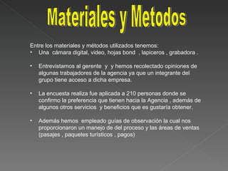 Entre los materiales y métodos utilizados tenemos: Una  cámara digital, video, hojas bond  , lapiceros , grabadora . Entrevistamos al gerente  y  y hemos recolectado opiniones de algunas trabajadores de la agencia ya que un integrante del grupo tiene acceso a dicha empresa. La encuesta realiza fue aplicada a 210 personas donde se confirmo la preferencia que tienen hacia la Agencia , además de algunos otros servicios  y beneficios que es gustaría obtener. Además hemos  empleado guías de observación la cual nos proporcionaron un manejo de del proceso y las áreas de ventas (pasajes , paquetes turísticos , pagos) Materiales y Metodos 