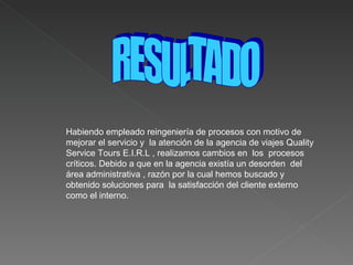 Habiendo empleado reingeniería de procesos con motivo de mejorar el servicio y  la atención de la agencia de viajes Quality Service Tours E.I.R.L , realizamos cambios en  los  procesos  críticos. Debido a que en la agencia existía un desorden  del área administrativa , razón por la cual hemos buscado y obtenido soluciones para  la satisfacción del cliente externo como el interno.  RESULTADO 