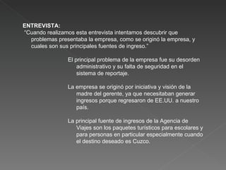 ENTREVISTA: “ Cuando realizamos esta entrevista intentamos descubrir que problemas presentaba la empresa, como se originó la empresa, y cuales son sus principales fuentes de ingreso.” El principal problema de la empresa fue su desorden administrativo y su falta de seguridad en el sistema de reportaje. La empresa se originó por iniciativa y visión de la madre del gerente, ya que necesitaban generar ingresos porque regresaron de EE.UU. a nuestro país. La principal fuente de ingresos de la Agencia de Viajes son los paquetes turísticos para escolares y para personas en particular especialmente cuando el destino deseado es Cuzco. 