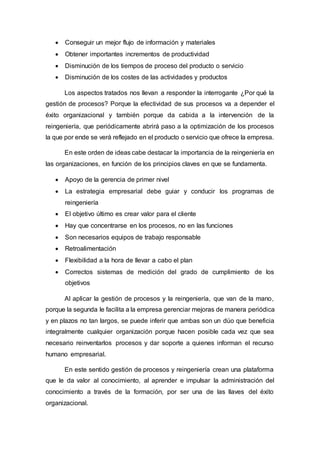  Conseguir un mejor flujo de información y materiales
 Obtener importantes incrementos de productividad
 Disminución de los tiempos de proceso del producto o servicio
 Disminución de los costes de las actividades y productos
Los aspectos tratados nos llevan a responder la interrogante ¿Por qué la
gestión de procesos? Porque la efectividad de sus procesos va a depender el
éxito organizacional y también porque da cabida a la intervención de la
reingeniería, que periódicamente abrirá paso a la optimización de los procesos
la que por ende se verá reflejado en el producto o servicio que ofrece la empresa.
En este orden de ideas cabe destacar la importancia de la reingeniería en
las organizaciones, en función de los principios claves en que se fundamenta.
 Apoyo de la gerencia de primer nivel
 La estrategia empresarial debe guiar y conducir los programas de
reingeniería
 El objetivo último es crear valor para el cliente
 Hay que concentrarse en los procesos, no en las funciones
 Son necesarios equipos de trabajo responsable
 Retroalimentación
 Flexibilidad a la hora de llevar a cabo el plan
 Correctos sistemas de medición del grado de cumplimiento de los
objetivos
Al aplicar la gestión de procesos y la reingeniería, que van de la mano,
porque la segunda le facilita a la empresa gerenciar mejoras de manera periódica
y en plazos no tan largos, se puede inferir que ambas son un dúo que beneficia
integralmente cualquier organización porque hacen posible cada vez que sea
necesario reinventarlos procesos y dar soporte a quienes informan el recurso
humano empresarial.
En este sentido gestión de procesos y reingeniería crean una plataforma
que le da valor al conocimiento, al aprender e impulsar la administración del
conocimiento a través de la formación, por ser una de las llaves del éxito
organizacional.
 
