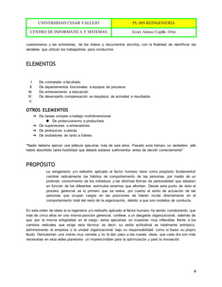 UNIVERSIDAD CESAR VALLEJO PL-S05-REINGENIERÍA
CENTRO DE INFORMÁTICA Y SISTEMAS Javier Alonso Capillo Ortiz
4
cuestionarios y las entrevistas, de los vídeos y documentos escritos, con la finalidad de identificar las
variables que utilizan los trabajadores para conducirse.
ELEMENTOS
I. De contratado a facultado
II. De departamentos funcionales a equipos de procesos
III. De entrenamiento a educación
IV. De desempeño compensación se desplaza: de actividad a resultados
V.
OTROS ELEMENTOS
➔ De tareas simples a trabajo multidimensional
◆ De proteccionismo a productivos
➔ De supervisores a entrenadores
➔ De jerárquicas a planas
➔ De anotadores de tanto a líderes.
"Nadie debería ejercer una jefatura ejecutiva más de seis años. Pasado este tiempo, un verdadero jefe
habrá absorbido tanta hostilidad que deberá evitarse sufrimientos antes de decidir correctamente"
PROPÓSITO
La reingeniería y/o rediseño aplicado al factor humano tiene como propósito fundamental
cambiar radicalmente los hábitos de comportamiento de las personas, por medio de un
profundo conocimiento de los individuos y las distintas formas de personalidad que adoptan
en función de los diferentes estímulos externos que afrontan. Desde este punto de vista el
proceso gerencial es lo primero que se revisa, por cuanto el estilo de actuación de las
personas que ocupan cargos en las posiciones de lideran incide directamente en el
comportamiento total del resto de la organización, debido a que son modelos de conducta.
En este orden de ideas la re ingeniería y/o rediseño aplicado al factor humano ha venido corroborando que
más de cinco años en una misma posición gerencial, conlleva a un desgaste organizacional, además de
que -por la misma antigüedad en el cargo- estos ejecutivos se muestran muy inflexibles frente a los
cambios radicales que exige esta técnica; es decir, su estilo actitudinal es totalmente entrópico,
administrando la empresa o la unidad organizacional bajo su responsabilidad como si fuese su propio
feudo. Demuestran una mente muy cerrada y no le dan paso a las nuevas ideas, que cada día son más
necesarias en esta aldea planetaria: un imprescindible para la optimización y para la innovación.
 