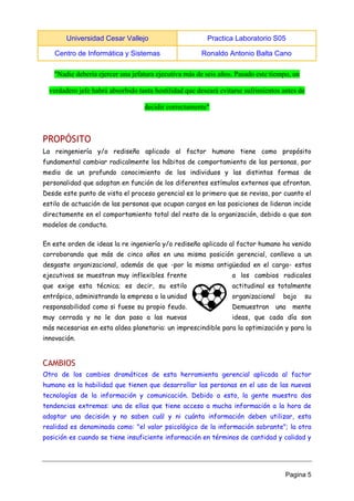 Universidad Cesar Vallejo Practica Laboratorio S05 
Centro de Informática y Sistemas Ronaldo Antonio Balta Cano 
Pagina 5 
"Nadie debería ejercer una jefatura ejecutiva más de seis años. Pasado este tiempo, un verdadero jefe habrá absorbido tanta hostilidad que deseará evitarse sufrimientos antes de decidir correctamente" 
PROPÓSITO 
La reingeniería y/o rediseño aplicado al factor humano tiene como propósito fundamental cambiar radicalmente los hábitos de comportamiento de las personas, por medio de un profundo conocimiento de los individuos y las distintas formas de personalidad que adoptan en función de los diferentes estímulos externos que afrontan. Desde este punto de vista el proceso gerencial es lo primero que se revisa, por cuanto el estilo de actuación de las personas que ocupan cargos en las posiciones de lideran incide directamente en el comportamiento total del resto de la organización, debido a que son modelos de conducta. 
En este orden de ideas la re ingeniería y/o rediseño aplicado al factor humano ha venido corroborando que más de cinco años en una misma posición gerencial, conlleva a un desgaste organizacional, además de que -por la misma antigüedad en el cargo- estos ejecutivos se muestran muy inflexibles frente a los cambios radicales que exige esta técnica; es decir, su estilo actitudinal es totalmente entrópico, administrando la empresa o la unidad organizacional bajo su responsabilidad como si fuese su propio feudo. Demuestran una mente muy cerrada y no le dan paso a las nuevas ideas, que cada día son más necesarias en esta aldea planetaria: un imprescindible para la optimización y para la innovación. 
CAMBIOS 
Otro de los cambios dramáticos de esta herramienta gerencial aplicada al factor humano es la habilidad que tienen que desarrollar las personas en el uso de las nuevas tecnologías de la información y comunicación. Debido a esto, la gente muestra dos tendencias extremas: una de ellas que tiene acceso a mucha información a la hora de adoptar una decisión y no saben cuál y ni cuánta información deben utilizar, esta realidad es denominada como: "el valor psicológico de la información sobrante"; la otra posición es cuando se tiene insuficiente información en términos de cantidad y calidad y  