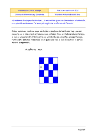 Universidad Cesar Vallejo Practica Laboratorio S05 
Centro de Informática y Sistemas Ronaldo Antonio Balta Cano 
Pagina 6 
-al momento de adoptar la decisión- , se encuentran que existe escasez de información, esta posición se denomina: "el valor psicológico de la información faltante". 
Ambas posiciones conllevan a que los decisores se alejan del estilo asertivo, -que por supuesto- es el más exigido en las empresas exitosas. Estas actitudes producen tensión, lo cual es una condición dinámica en la que un individuo se enfrenta a una oportunidad, restricción o demanda relacionada con lo que desea y de lo cual el resultado le parece incierto e importante. 
DISEÑO DE TABLA 
♘ 
♜ 
