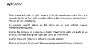 Aplicación: 
• Cuando una aplicación de cierto sistema ha funcionado durante varios años, y el 
paso del tiempo se ha vuelto inestable debido a las correcciones, adaptaciones y 
mejoras que se le realizaron. 
• Es aplicable cuando alguna de las partes de un gran sistema requiere 
mantenimiento frecuente. 
• Cuando los cambios en el sistema se hacen mayormente sobre una parte de un 
sistema, entonces dicha parte puede ser objeto de reingeniería. 
• Cuando el soporte hardware o software se queda obsoleto. 
• Cuando se dispone de herramientas automáticas para reestructurar el sistema. 
 