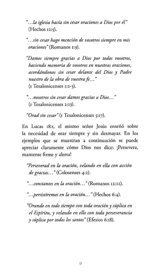 ".. .la iglesia hacía sin cesar oraciones a Dios por él"
(Hechos 12:5).
".. .sin cesar hago mención de vosotros siempre en mis
oraciones" (Romanos 1:9).
"Damos siempre gracias a Dios por todos vosotros,
haciendo memoria de vosotros en nuestras oraciones,
acordándonos sin cesar delante del Dios y Padre
nuestro de la obra de vuestra fi... "
(I Tesalonicenses 1:2-3)·
"... nosotros sin cesar damos gracias a Dios... "
(1 Tesalonicenses 2:13).
"Orad sin cesar" (1 Tesalonicenses 5:Q).
En Lucas 18:1, el mismo señor Jesús enseñó sobre
la necesidad de orar siempre y sin desmayar. En los
ejemplos que se muestran a continuación se puede
apreciar claramente cómo Dios nos dice: ¡Persevera,
mantente firme y alerta!

"Perseverad en la oración, velando en ella con acción
de gracias... " (Colosenses 4:2).

"... constantes en l . . ,
a oraClOn... "(Romanos 12:12) .
".. .persistiremos en la oración... " (Hechos 6:4).
"Orando en todo tiempo con toda oración y súplica en
el Espíritu, y velando en ello con toda perseverancia
y súplica por todos los santos" (Efesios 6:18).

9

 